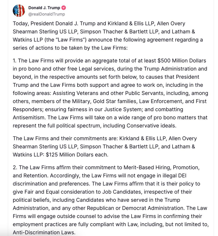 Trump: "Today, President Donald J. Trump and Kirkland & Ellis LLP, Allen Overy Shearman Sterling US LLP, Simpson Thacher & Bartlett LLP, and Latham & Watkins LLP (the “Law Firms”) announce the following agreement regarding a series of actions to be taken by the Law Firms:

1. The Law Firms will provide an aggregate total of at least $500 Million Dollars in pro bono and other free Legal services, during the Trump Administration and beyond, in the respective amounts set forth below, to causes that President Trump and the Law Firms both support and agree to work on, including in the following areas: Assisting Veterans and other Public Servants, including, among others, members of the Military, Gold Star families, Law Enforcement, and First Responders; ensuring fairness in our Justice System; and combatting Antisemitism. The Law Firms will take on a wide range of pro bono matters that represent the full political spectrum, including Conservative ideals.

The Law Firms and their commitments are: Kirkland & Ellis LLP, Allen Overy Shearman Sterling US LLP, Simpson Thacher & Bartlett LLP, and Latham & Watkins LLP: $125 Million Dollars each.

2. The Law Firms affirm their commitment to Merit-Based Hiring, Promotion, and Retention. Accordingly, the Law Firms will not engage in illegal DEI discrimination and preferences. The Law Firms affirm that it is their policy to give Fair and Equal consideration to Job Candidates, irrespective of their political beliefs, including Candidates who have served in the Trump Administration, and any other Republican or Democrat Administration. The Law Firms will engage outside counsel to advise the Law Firms in confirming their employment practices are fully compliant with Law, including, but not limited to, Anti-Discrimination Laws."